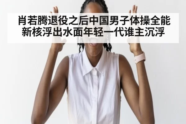 肖若腾退役之后中国男子体操全能新核浮出水面年轻一代谁主沉浮