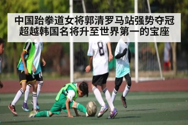 中国跆拳道女将郭清罗马站强势夺冠超越韩国名将升至世界第一的宝座