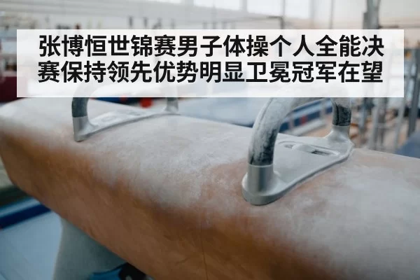 张博恒世锦赛男子体操个人全能决赛保持领先优势明显卫冕冠军在望