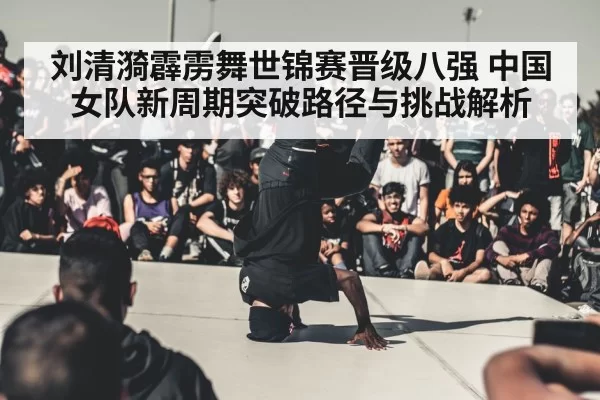 刘清漪霹雳舞世锦赛晋级八强 中国女队新周期突破路径与挑战解析
